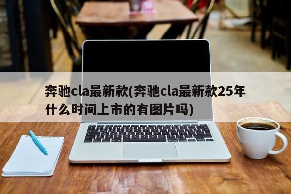 奔驰cla最新款(奔驰cla最新款25年什么时间上市的有图片吗)