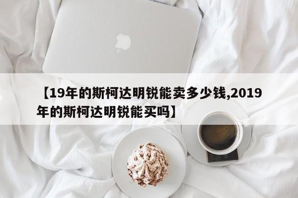 【19年的斯柯达明锐能卖多少钱,2019年的斯柯达明锐能买吗】