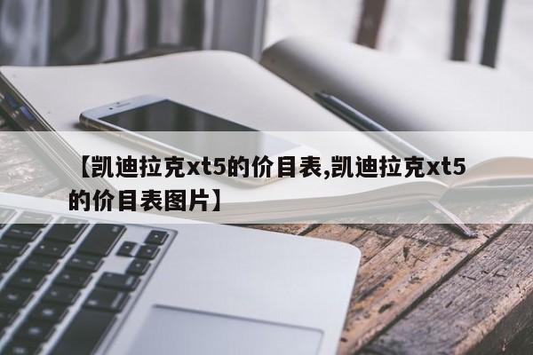 【凯迪拉克xt5的价目表,凯迪拉克xt5的价目表图片】