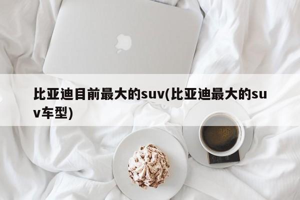 比亚迪目前最大的suv(比亚迪最大的suv车型)